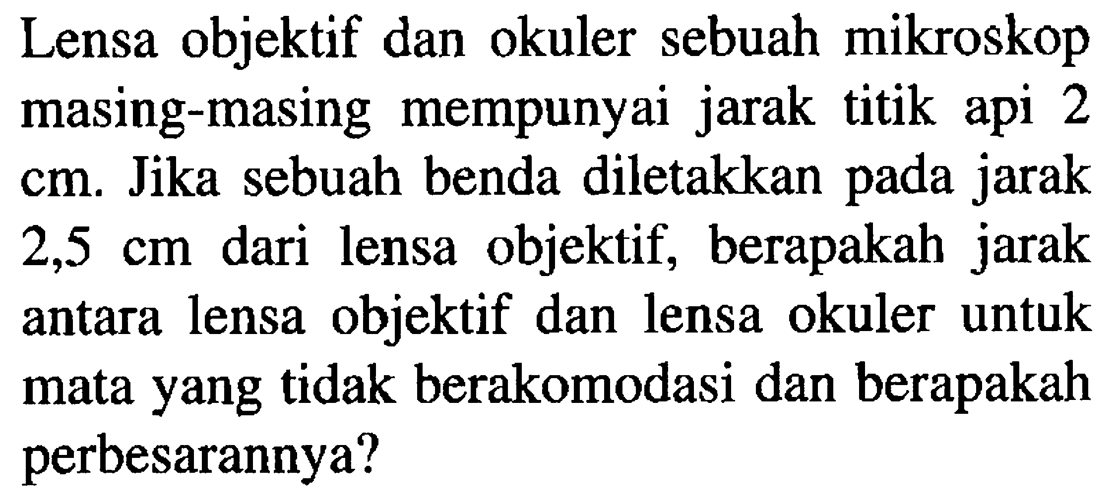 Lensa objektif dan okuler sebuah mikroskop masing-masing mempunyai jarak titik api 2 cm. Jika sebuah benda diletakkan pada jarak  2,5 cm  dari lensa objektif, berapakah jarak antara lensa objektif dan lensa okuler untuk mata yang tidak berakomodasi dan berapakah perbesarannya?