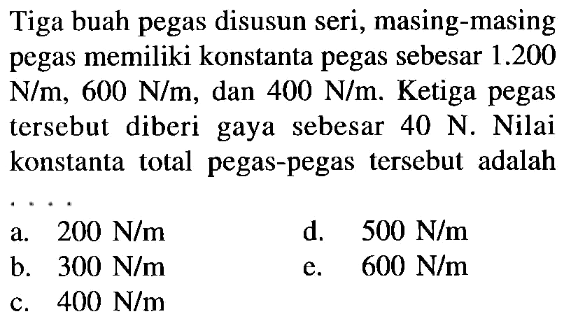 Tiga buah pegas disusun seri, masing-masing pegas memiliki konstanta pegas sebesar 1.200 N/m, 600 N/m, dan 400 N/m. Ketiga pegas tersebut diberi gaya sebesar 40 N. Nilai konstanta total pegas-pegas tersebut adalah