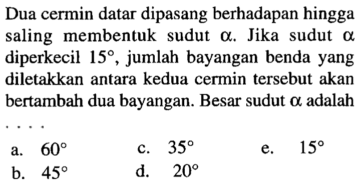 Dua cermin datar dipasang berhadapan hingga saling membentuk sudut  a . Jika sudut  a  diperkecil  15 , jumlah bayangan benda yang diletakkan antara kedua cermin tersebut akan bertambah dua bayangan. Besar sudut  a  adalah
a.  60 
c.  35 
e.  15 
b.  45 
d.  20 