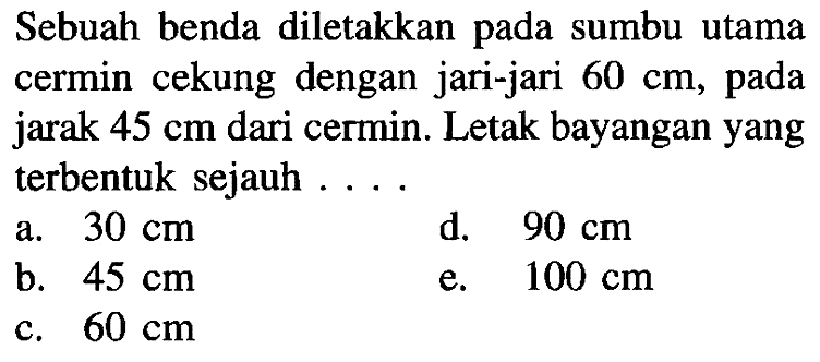 Sebuah benda diletakkan pada sumbu utama cermin cekung dengan jari-jari  60 cm , pada jarak  45 cm  dari cermin. Letak bayangan yang terbentuk sejauh ....
a.  30 cm 
d.  90 cm 
b.  45 cm 
e.  100 cm 
c.  60 cm 