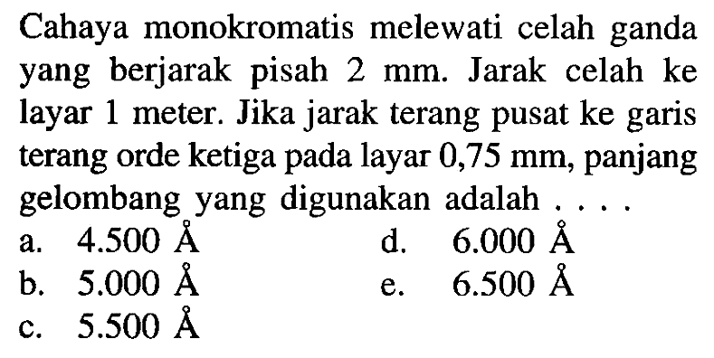 Cahaya monokromatis melewati celah ganda yang berjarak pisah  2 ~mm . Jarak celah ke layar 1 meter. Jika jarak terang pusat ke garis terang orde ketiga pada layar 0,75 mm, panjang gelombang yang digunakan adalah  ... . 
a.  4.500 AA 
d.   6.000 AA 
b.  5.000 AA 
e.  6.500 AA 
c.  5.500 AA 