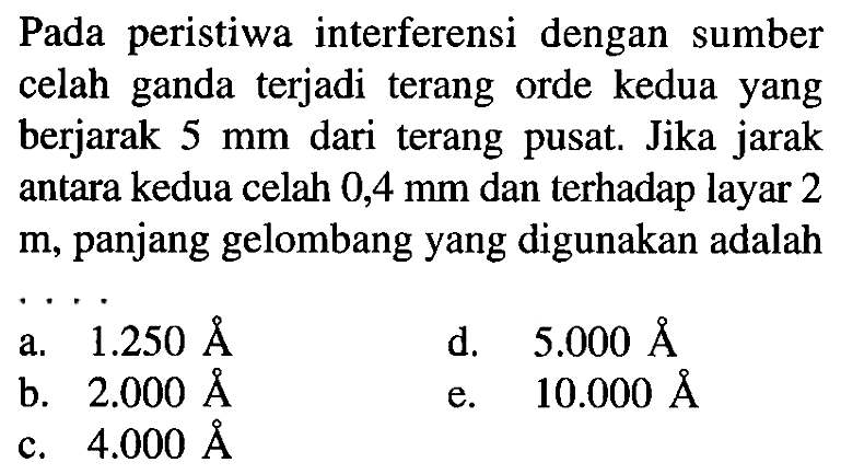 Pada peristiwa interferensi dengan sumber celah ganda terjadi terang orde kedua yang berjarak  5 ~mm  dari terang pusat. Jika jarak antara kedua celah  0,4 ~mm  dan terhadap layar 2  m , panjang gelombang yang digunakan adalah
a.  1.250 AA 
d.  5.000 AA 
b.  2.000 AA 
e.  10.000 AA 
c.  4.000 AA 