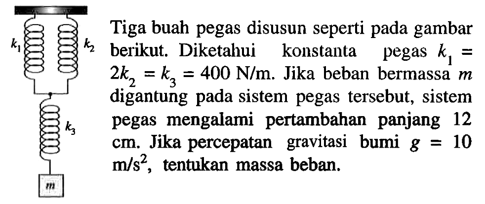 k1 k2 k3 m Tiga buah pegas disusun seperti pada gambar berikut. Diketahui konstanta pegas k1 = 2 k2 = k3 = 400 N/m. Jika beban bermassa m digantung pada sistem pegas tersebut, sistem pegas mengalami pertambahan panjang 12 cm. Jika percepatan gravitasi bumi g = 10 m/s^2, tentukan massa beban.