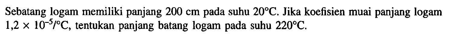 Sebatang logam memiliki panjang 200 cm pada suhu 20 C. Jika koefisien muai panjang logam 1,2 x 10^(-5)/C, tentukan panjang batang logam pada suhu 220 C.