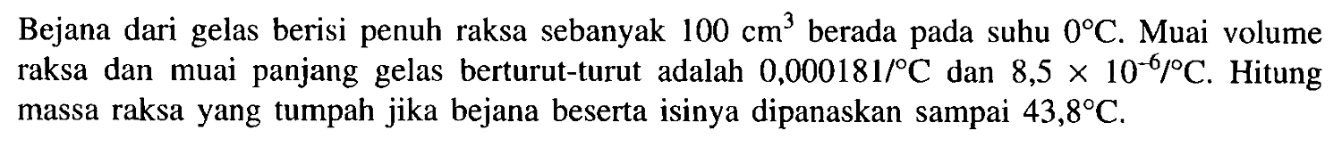 Bejana dari gelas berisi penuh raksa sebanyak  100 cm^3 berada pada suhu  0 C . Muai volume raksa dan muai panjang gelas berturut-turut adalah  0,000181/C  dan  8,5 x 10^(-6) /C . Hitung massa raksa yang tumpah jika bejana beserta isinya dipanaskan sampai  43,8 C .