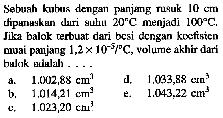 Sebuah kubus dengan panjang rusuk 10 cm dipanaskan dari suhu 20 C menjadi  100 C. Jika balok terbuat dari besi dengan koefisien muai panjang 1,2 x 10^(-5)/C, volume akhir dari balok adalah 
