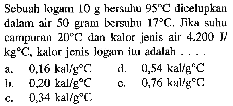 Sebuah logam 10 g bersuhu 95 C dicelupkan dalam air 50 gram bersuhu 17 C. Jika suhu campuran 20 C dan kalor jenis air 4.200 J/kg C, kalor jenis logam itu adalah 
