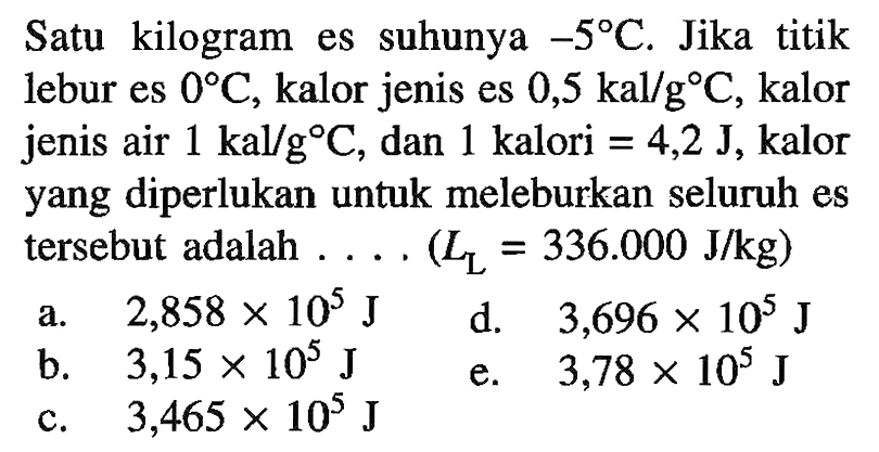 Satu kilogram es suhunya -5 C. Jika titik lebur es 0 C, kalor jenis es 0,5 kal/g C, kalor jenis air 1 kal/g C, dan 1 kalori = 4,2 J, kalor yang diperlukan untuk meleburkan seluruh es tersebut adalah ... (LL = 336.000 J/kg) 
