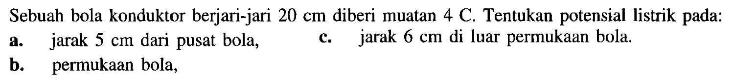 Sebuah bola konduktor berjari-jari 20 cm diberi muatan 4 C. Tentukan potensial listrik pada: a. jarak 5 cm dari pusat bola, b. permukaan bola, c. jarak 6 cm di luar permukaan bola.