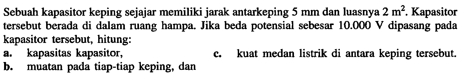 Sebuah kapasitor keping sejajar memiliki jarak antarkeping 5 mm dan luasnya 2 m^2. Kapasitor tersebut berada di dalam ruang hampa. Jika beda potensial sebesar 10.000 V dipasang pada kapasitor tersebut, hitung: a. kapasitas kapasitor, b. muatan pada tiap-tiap keping, dan c. kuat medan listrik di antara keping tersebut.