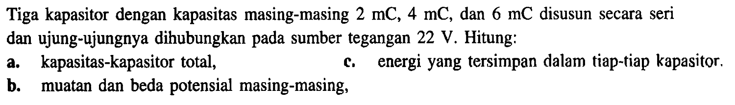 Tiga kapasitor dengan kapasitas masing-masing 2 mC, 4 mC, dan 6 mC disusun secara seri dan ujung-ujungnya dihubungkan pada sumber tegangan 22 V. Hitung: a. kapasitas-kapasitor total, b. muatan dan beda potensial masing-masing, c. energi yang tersimpan dalam tiap-tiap kapasitor,