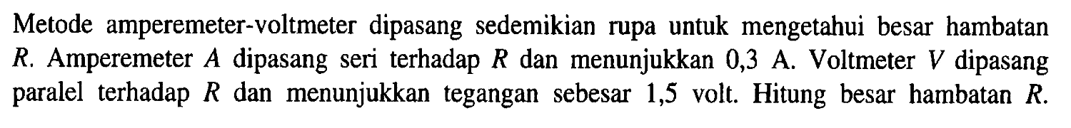 Metode amperemeter-voltmeter dipasang sedemikian rupa untuk mengetahui besar hambatan R. Amperemeter dipasang seri terhadap R dan menunjukkan 0,3 A. Voltmeter V dipasang paralel terhadap R dan menunjukkan tegangan sebesar 1,5 volt. Hitung besar hambatan R.