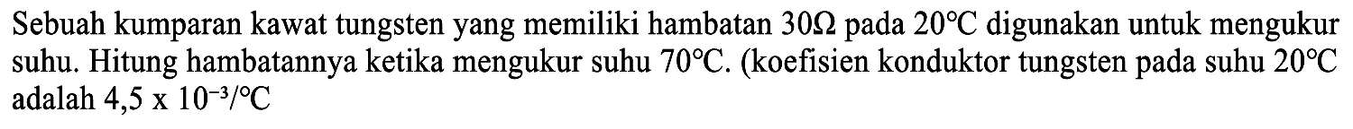 Sebuah kumparan kawat tungsten yang memiliki hambatan 30 Ohm pada 20 C digunakan untuk mengukur suhu. Hitung hambatannya ketika mengukur suhu 70 C. (koefisien konduktor tungsten pada suhu 20 C adalah 4,5 x 10^-3/C