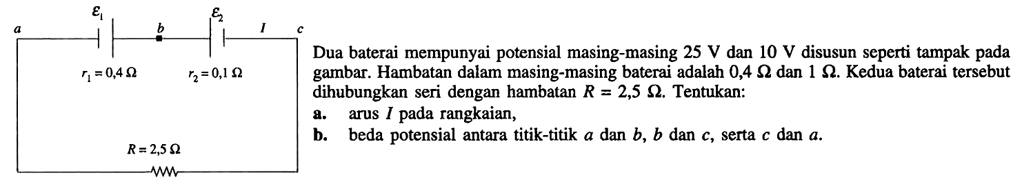 Dua baterai mempunyai masing-masing 25 V dan 10 V disusun seperti tampak pada gambar. Hambatan dalam masing-masing baterai adalah 0,4 Ohm dan 1 Ohm. Kedua beterai dihubungkan seri dengan hambatan R = 2,5 Ohm. Tentukan: a. arus I pada rangkaian, b. beda potensial antara titik-titik a dan b, b dan c, serta c dan a. 