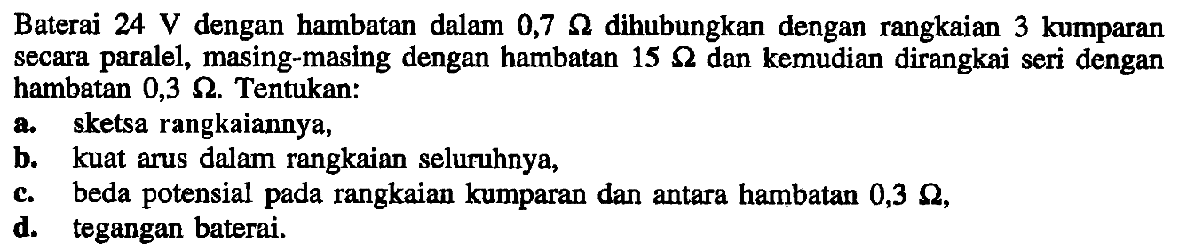 Baterai 24 V dengan hambatan dalam 0,7 Ohm dihubungkan dengan rangkaian 3 kumparan secara paralel, masing-masing dengan hambatan 15 Ohm dan kemudian dirangkai seri dengan hambatan 0,3 Ohm. Tentukan: a. sketsa rangkaiannya, b. kuat arus dalam rangkaian seluruhnya, c. beda potensial pada rangkaian kumparan dan antara hambatan 0,3 Ohm d. tegangan baterai.