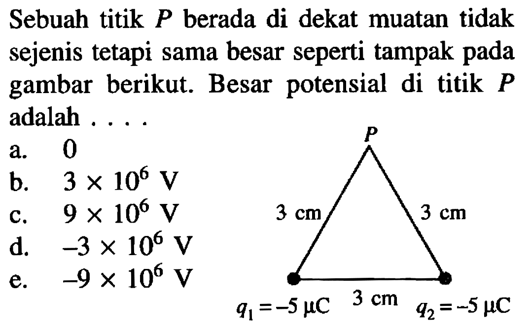 Sebuah titik P berada di dekat muatan tidak sejenis tetapi sama besar seperti tampak pada gambar berikut. Besar potensial di titik P adalah .... P 3 cm 3 cm 3 cm q1=-5 mikro C q2=-5 mikro C 