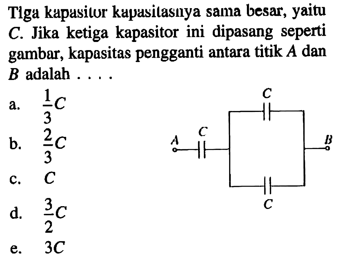 Tlga kapasitor kapasitasnya sama besar, yaitu C Jika ketiga kapasitor ini dipasang seperti gambar, kapasitas pengganti antara titik A dan B adalah C C A B C 
a. 1/3 C b. 2/3 C c. C d. 3/2 C e. 3C 