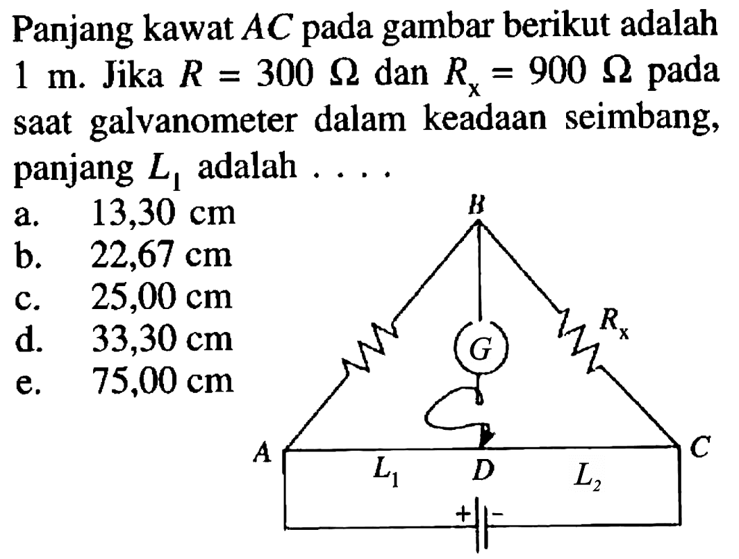 Panjang kawat AC pada gambar berikut adalah 1 m. Jika R=300 ohm dan R x=900 ohm pada saat galvanometer dalam keadaan seimbang, panjang L1 adalah .... B Rx A G L1 D L2 C + - 