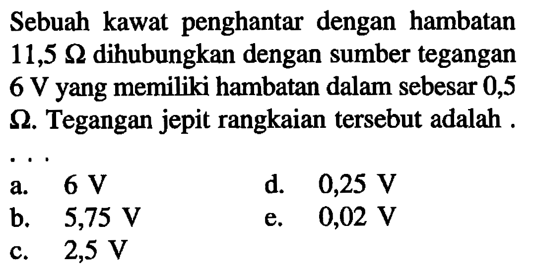 Sebuah kawat penghantar dengan hambatan 11,5 ohm dihubungkan dengan sumber tegangan 6 V yang memiliki hambatan dalam sebesar 0,5 ohm. Tegangan jepit rangkaian tersebut adalah 