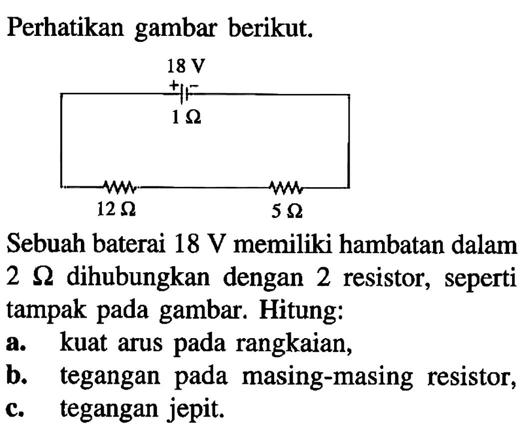 Perhatikan gambar berikut. 
18 V + - 1 Ohm 12 Ohm 5 Ohm 
Sebuah baterai 18 V memiliki hambatan dalam 2 Ohm dihubungkan dengan 2 resistor,  seperti tampak pada gambar. Hitung: 
a. kuat arus rangkaian, b. tegangan pada masing-masing  resistor, c. tegangan jepit.