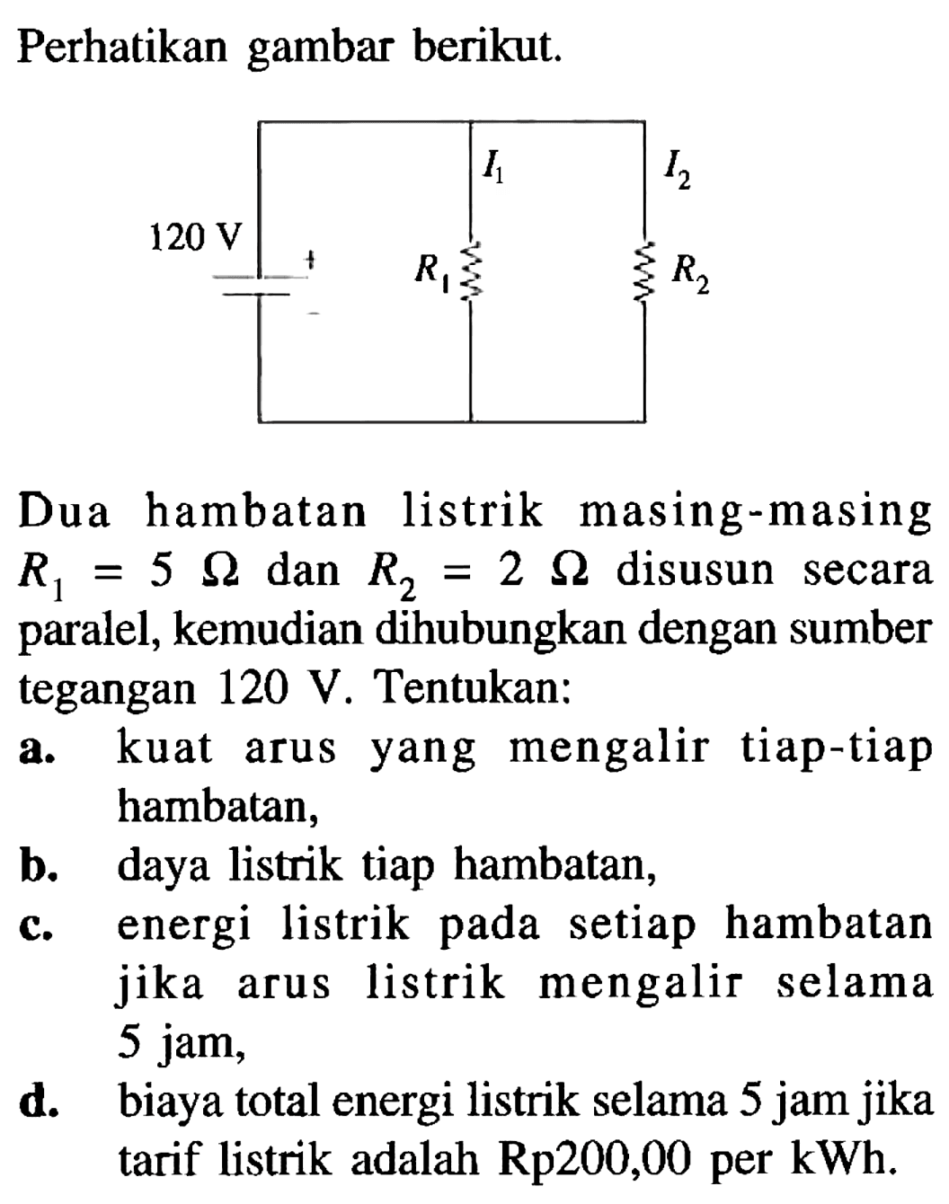 Perhatikan gambar berikut. I1 I2 120 V R1 R2 
Dua hambatan listrik masing-masing R1 = 5 Ohm dan R2 = 2 Ohm disusun = secara paralel, kemudian dihubungkan dengan sumber tegangan 120 V. Tentukan: a. kuat arus yang mengalir tiap-tiap hambatan, b. daya listrik tiap hambatan, c. energi listrik pada setiap hambatan jika arus listrik mengalir selama 5 jam, d. biaya total energi listrik selama 5 jam jika tarif listrik adalah Rp200,00 per kWh.