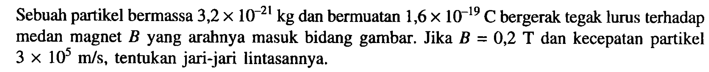 Sebuah partikel bermassa 3,2 x 10^(-21) kg dan bermuatan 1,6 x 10^(-19) C bergerak tegak lurus terhadap medan magnet B yang arahnya masuk bidang gambar. Jika B = 0,2 T dan kecepatan partikel 3 x 10^5 m/s, tentukan jari-jari lintasannya.