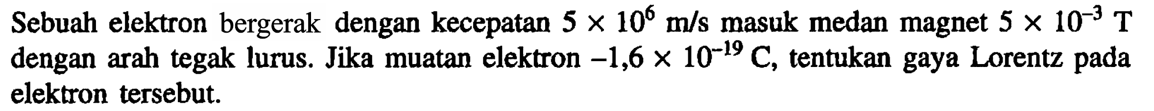 Sebuah elektron bergerak dengan kecepatan 5 x 10^6 m/s masuk medan magnet 5 x 10^(-3) T dengan arah tegak lurus. Jika muatan elektron -1,6 x 10^(-19) C, tentukan gaya Lorentz pada elektron tersebut.