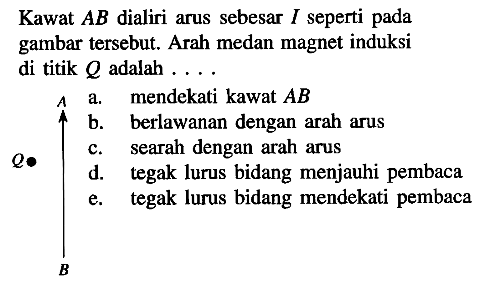 Kawat AB dialiri arus sebesar I seperti pada gambar tersebut. Arah medan magnet induksi di titik Q adalah 
A Q B 
a. mendekati kawat AB b. berlawanan dengan arah arus c. searah dengan arah arus d. tegak lurus bidang menjauhi pembaca e. tegak lurus bidang mendekati pembaca 