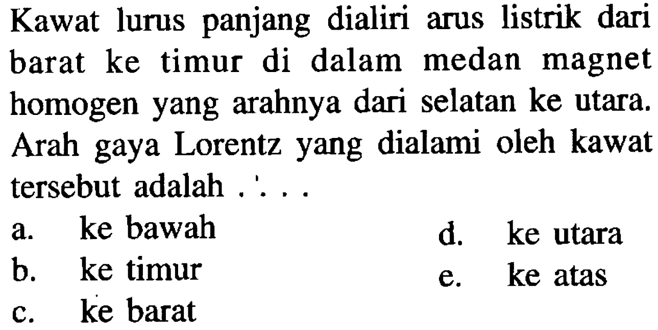 Kawat lurus panjang dialiri arus listrik dari barat ke timur di dalam medan magnet homogen yang arahnya dari selatan ke utara. Arah gaya Lorentz yang dialami oleh kawat tersebut adalah 
a. ke bawah d. ke utara b. ke timur e. ke atas c. ke barat 