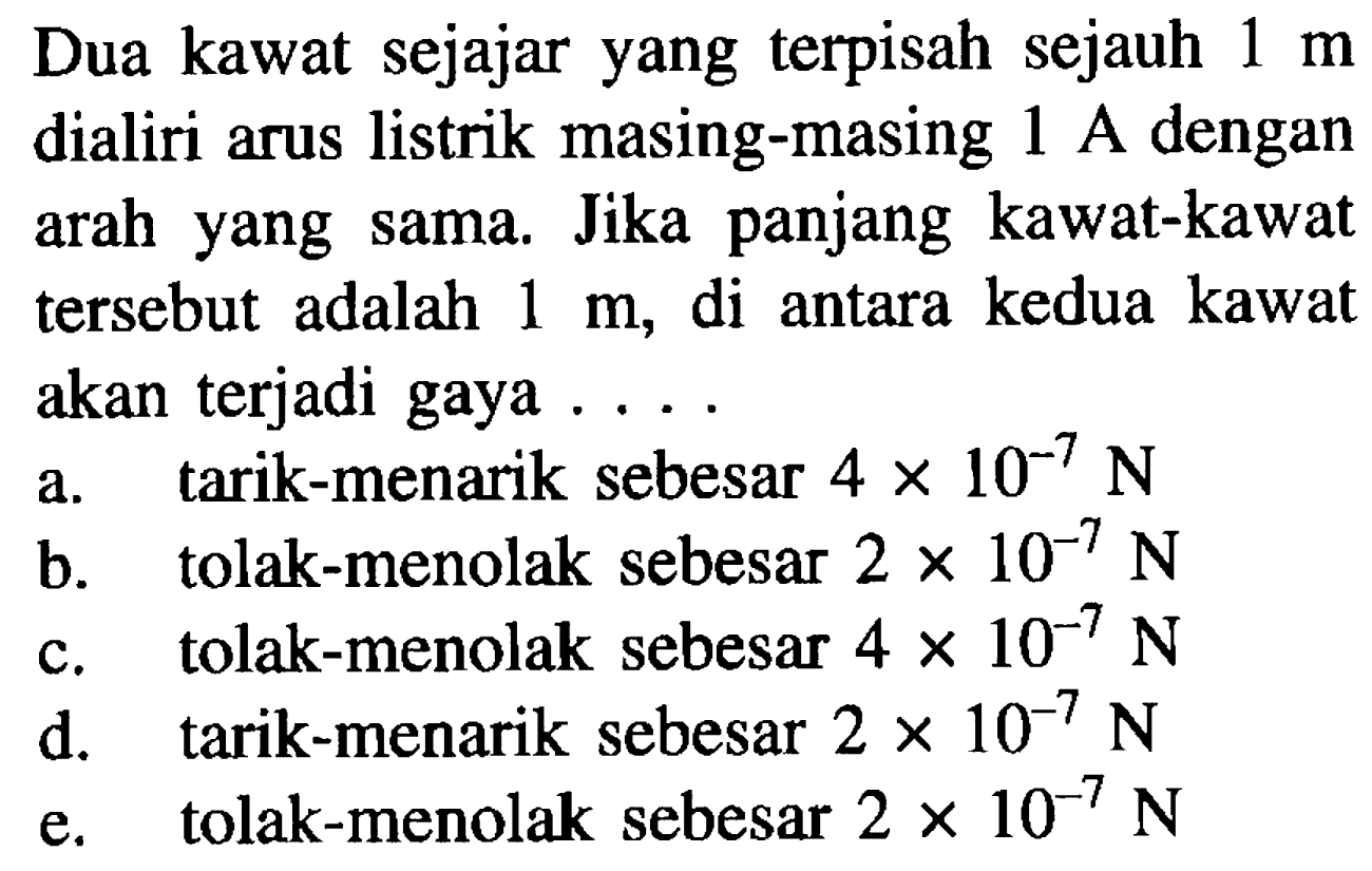 Dua kawat sejajar yang terpisah sejauh 1 m dialiri arus listrik masing-masing 1 A dengan arah yang sama. Jika panjang kawat-kawat tersebut  adalah 1 m, di antara kedua kawat akan terjadi gaya 
a. tarik-menarik sebesar 4 x 10^(-7) N 
b. tolak-menolak sebesar 2 x 10^(-7) N 
c. tolak-menolak sebesar 4 x 10^(-7) N 
d. tarik-menarik sebesar 2 x 10^(-7) N 
e. tolak-menolak sebesar 2 x 10^(-7) N 