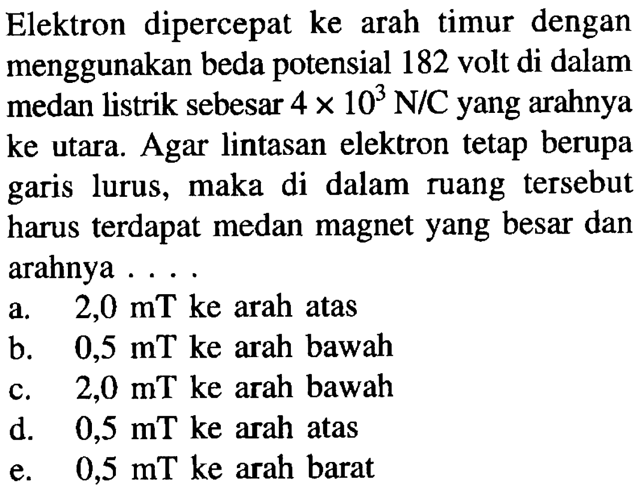 Elektron dipercepat ke arah timur dengan menggunakan beda potensial 182 volt di dalam medan listrik sebesar  4 x 10^3 N/C  yang arahnya ke utara. Agar lintasan elektron tetap berupa garis lurus, maka di dalam ruang tersebut harus terdapat medan magnet yang besar dan arahnya ....
