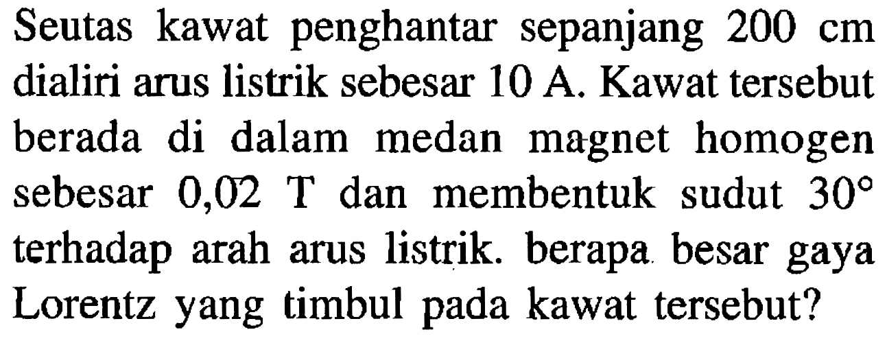 Seutas kawat penghantar sepanjang 200 cm dialiri arus listrik sebesar 10 A. Kawat tersebut berada di dalam medan magnet homogen sebesar 0,02 T dan membentuk sudut 30 terhadap arah arus listrik. berapa besar gaya Lorentz yang timbul pada kawat tersebut?