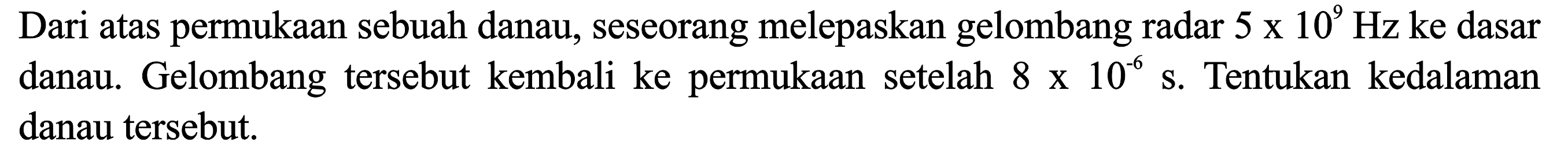 Dari atas permukaan sebuah danau, seseorang melepaskan gelombang radar  5 x 10^9 Hz  ke dasar danau. Gelombang tersebut kembali ke permukaan setelah  8 x 10^(-6) s . Tentukan kedalaman danau tersebut.