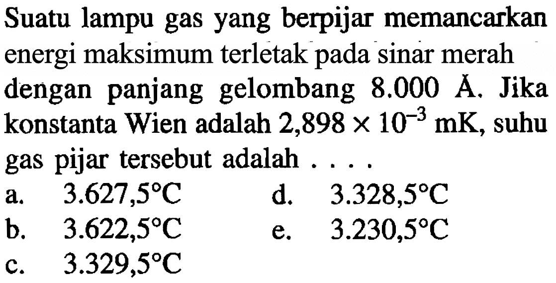 Suatu lampu gas yang berpijar memancarkan energi maksimum terletak pada sinar merah dengan panjang gelombang  8.000 A . Jika konstanta Wien adalah  2,898 x 10^(-3) mK , suhu gas pijar tersebut adalah ....
