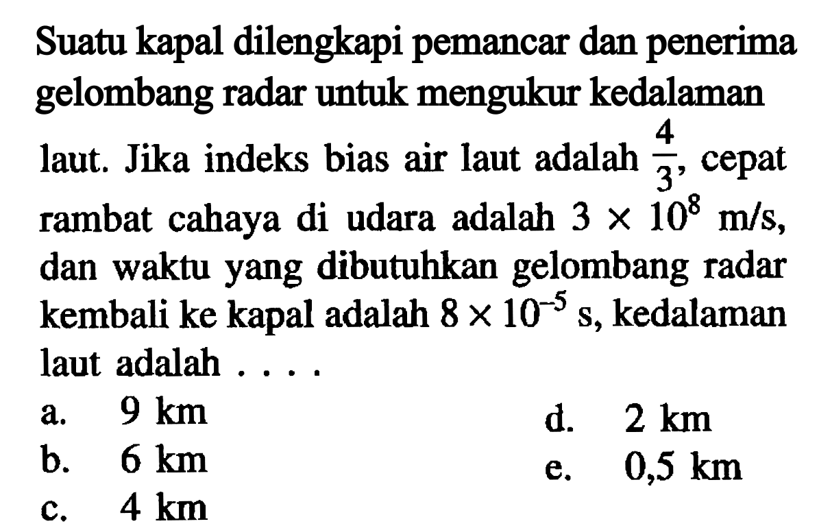 Suatu kapal dilengkapi pemancar dan penerima gelombang radar untuk mengukur kedalaman laut. Jika indeks bias air laut adalah 4/3, cepat rambat cahaya di udara adalah 3 x 10^8 m/s, dan waktu yang dibutuhkan gelombang radar kembali ke kapal adalah 8 x 10^-5 s, kedalaman laut adalah .... 