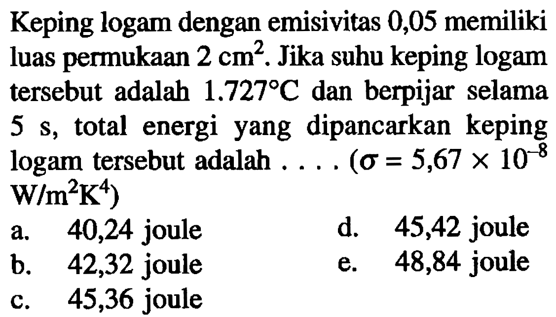 Keping logam dengan emisivitas 0,05 memiliki luas permukaan 2 cm^2. Jika suhu keping logam tersebut adalah 1.727 C dan berpijar selama 5 s, total energi yang dipancarkan keping logam tersebut adalah .... (sigma = 5,67 x 10^(-8) W/(m^2 K^4))