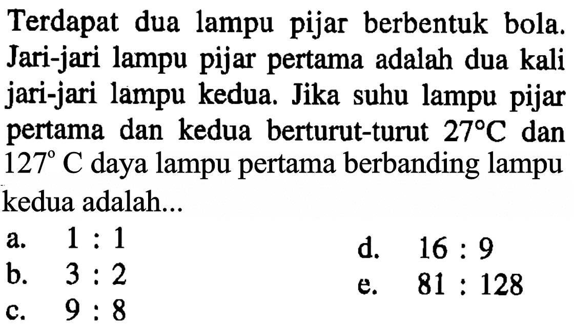 Terdapat  dua lampu pijar berbentuk bola. Jari-jari lampu pijar pertama adalah dua kali jari-jari lampu kedua. Jika suhu lampu pijar pertama dan kedua berturut-turut 27 C dan 127 C daya lampu pertama berbanding lampu kedua adalah ....