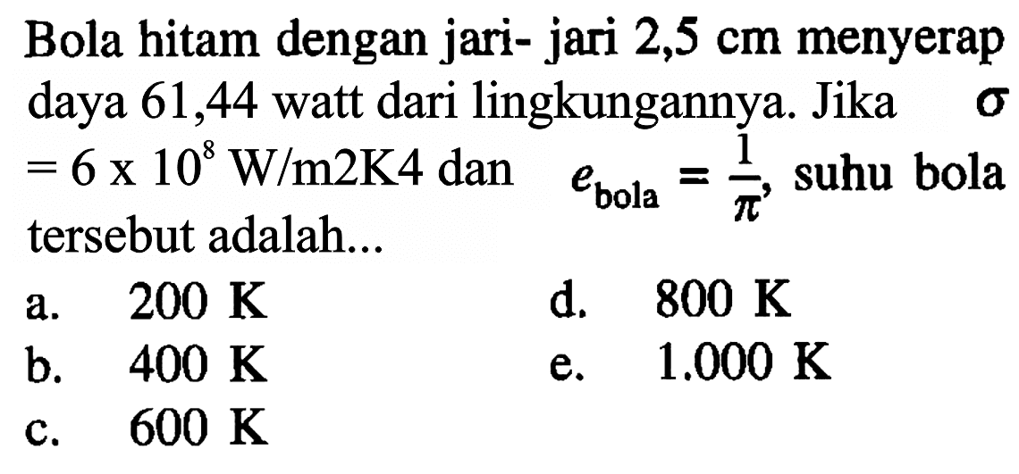 Bola hitam dengan jari-jari 2,5 cm menyerap daya 61,44 watt dari lingkungannya. Jika sigma = 6 x 10^8 W/(m^2 K^4) dan e bola=1/pi, suhu bola tersebut adalah ....