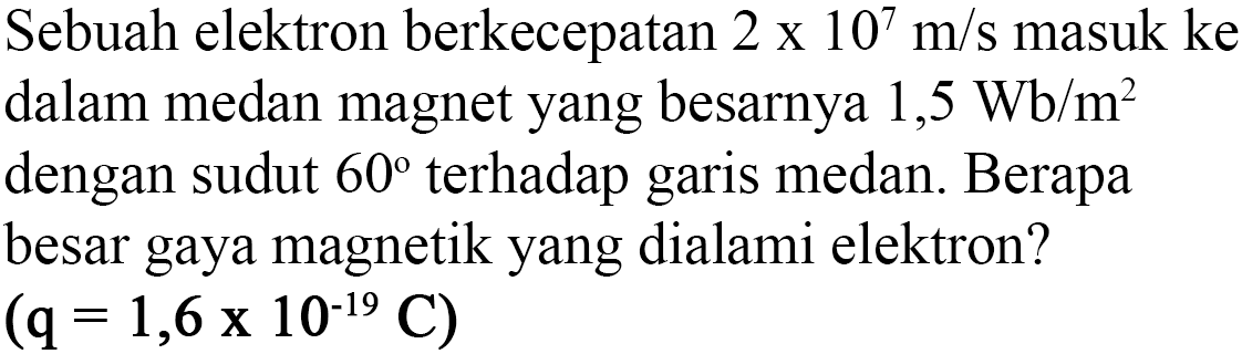 Sebuah elektron berkecepatan 2 x 10^7 m/s masuk ke dalam medan magnet yang besarnya 1,5 Wb/m^2 dengan sudut 60 terhadap garis medan. Berapa besar gaya magnetik yang dialami elektron? 
(q = 1,6 x 10^(-19) C)