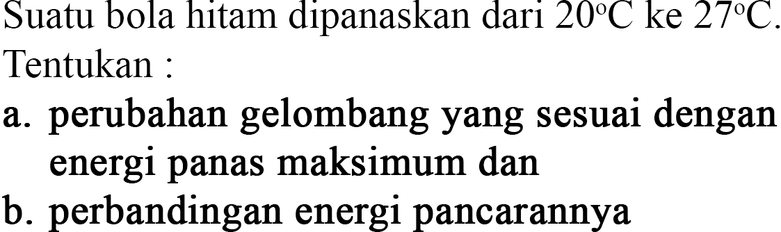 Suatu bola hitam dipanaskan dari 20 C ke 27 C. Tentukan : a. perubahan gelombang yang sesuai dengan energi panas maksimum dan b. perbandingan energi pancarannya