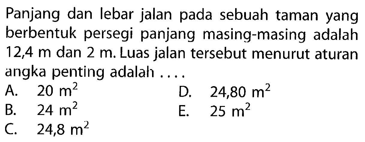 Panjang dan lebar jalan pada sebuah taman yang berbentuk persegi panjang masing-masing adalah 12,4 m dan 2 m. Luas jalan tersebut menurut aturan angka penting adalah ....