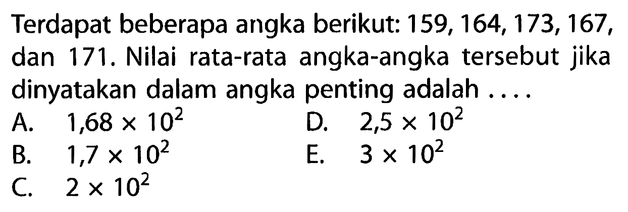 Terdapat beberapa angka berikut:  159, 164, 173, 167, dan 171. Nilai rata-rata angka-angka tersebut jika dinyatakan dalam angka penting adalah ....
A.  1,68 x 10^2
B.  1,7 x 10^2 
D.  2,5 x 10^2 
C.  2 x 10^2 
E.  3 x 10^2 