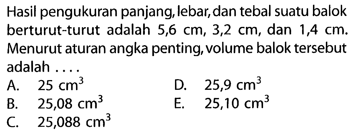 Hasil pengukuran panjang, lebar, dan tebal suatu balok berturut-turut adalah 5,6 cm, 3,2 cm, dan 1,4 cm. Menurut aturan angka penting, volume balok tersebut adalah 
