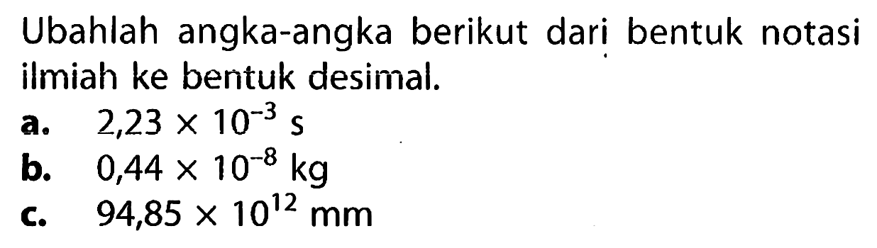 Ubahlah angka-angka berikut dari bentuk notasi ilmiah ke bentuk desimal.
a.  2,23 x 10^(-3) s 
b.  0,44 x 10^(-8) kg 
c.  94,85 x 10^(12) mm 