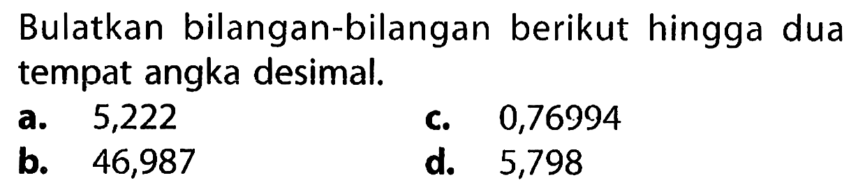 Bulatkan bilangan-bilangan berikut hingga dua tempat angka desimal.
a. 5,222
c. 0,76994
b. 46,987
d. 5,798