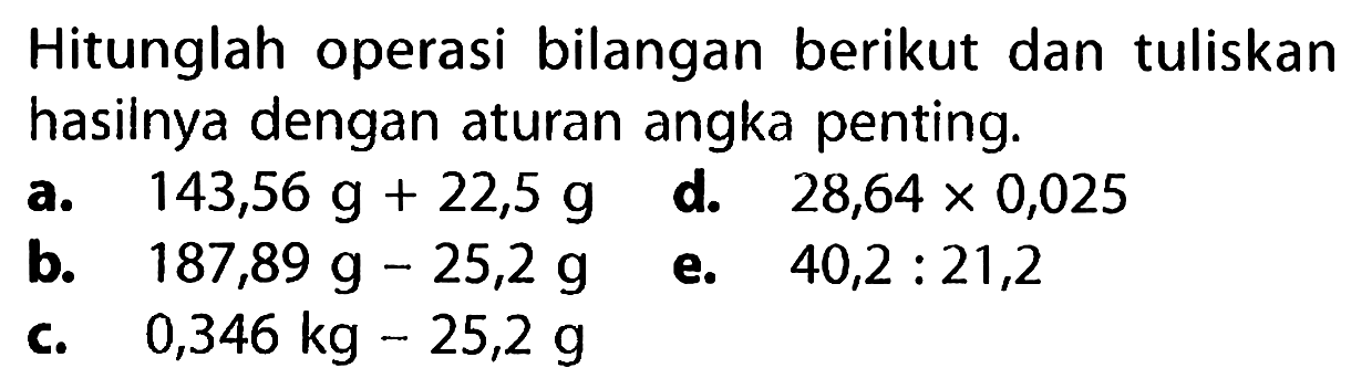 Hitunglah operasi bilangan berikut dan tuliskan hasilnya dengan aturan angka penting.
a.  143,56 g + 22,5 g 
d.  28,64 x 0,025 
b.  187,89 g - 25,2 g 
e.  40,2 : 21,2 
c.   0,346 kg - 25,2 g 