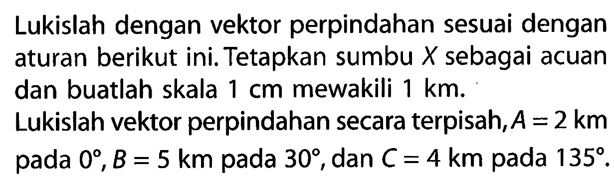 Lukislah dengan vektor perpindahan sesuai dengan aturan berikut ini. Tetapkan sumbu X sebagai acuan dan buatlah skala 1 cm mewakili 1 km. 
Lukislah vektor perpindahan secara terpisah, A = 2 km pada 0, B = 5 km pada 30, dan C = 4 km pada 135.