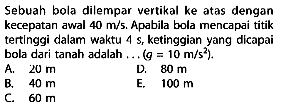 Sebuah bola dilempar vertikal ke atas dengan kecepatan awal 40 m/s. Apabila bola mencapai titik tertinggi dalam waktu 4 s, ketinggian yang dicapai bola dari tanah adalah (g = 10 m/s^2).