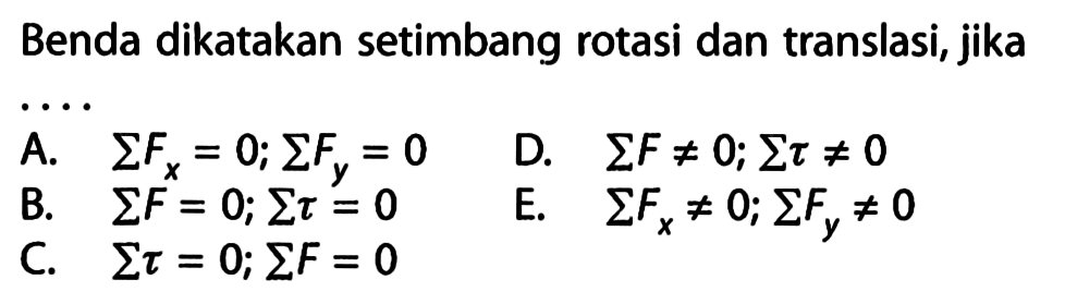 Benda dikatakan setimbang rotasi dan translasi, jika 
A. sigma Fx = 0; sigma Fy = 0 
B. sigma F = 0; sigma tau = 0 
C. sigma tau = 0; sigma F = 0
D. sigma F =/= 0; sigma tau =/= 0  
E. sigma Fx =/= 0; sigma Fy =/= 0 