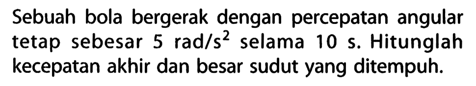 Sebuah bola bergerak dengan percepatan angular tetap sebesar 5 rad/s^2 selama 10 s. Hitunglah kecepatan akhir dan besar sudut yang ditempuh.